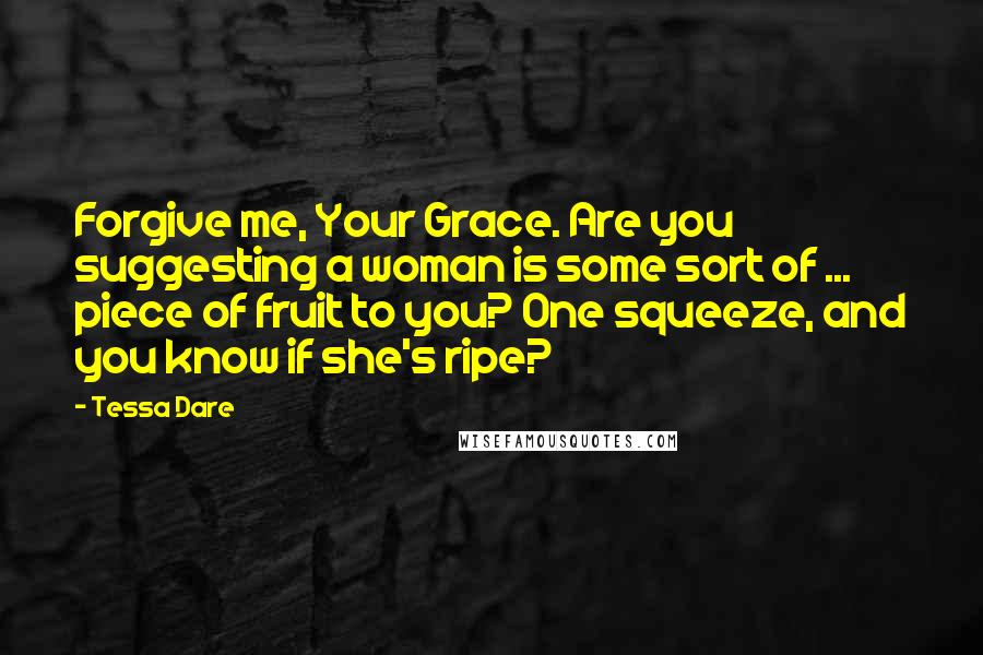 Tessa Dare Quotes: Forgive me, Your Grace. Are you suggesting a woman is some sort of ... piece of fruit to you? One squeeze, and you know if she's ripe?