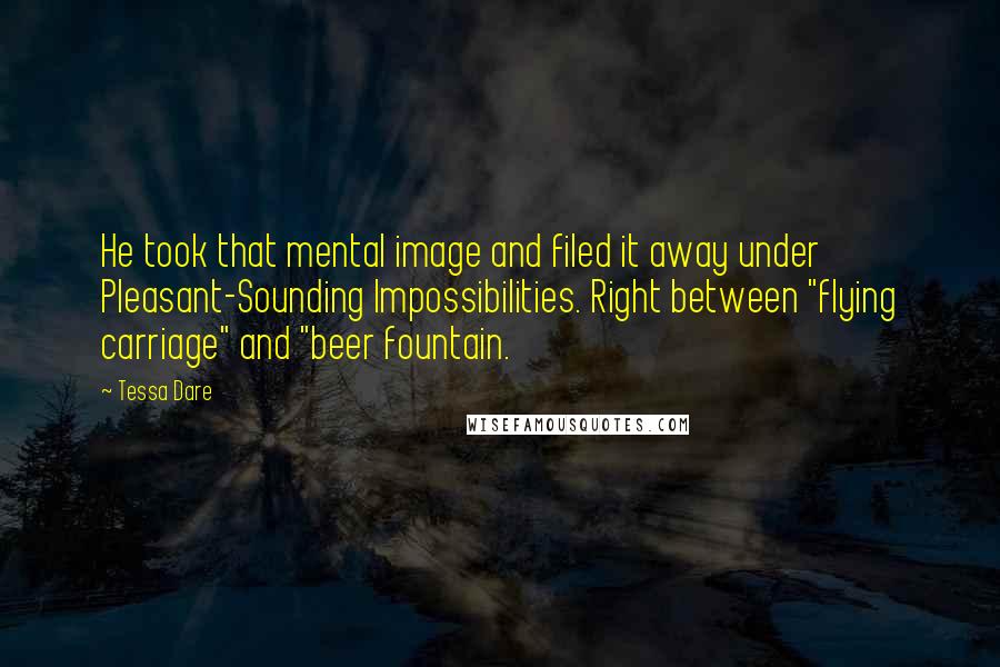 Tessa Dare Quotes: He took that mental image and filed it away under Pleasant-Sounding Impossibilities. Right between "flying carriage" and "beer fountain.