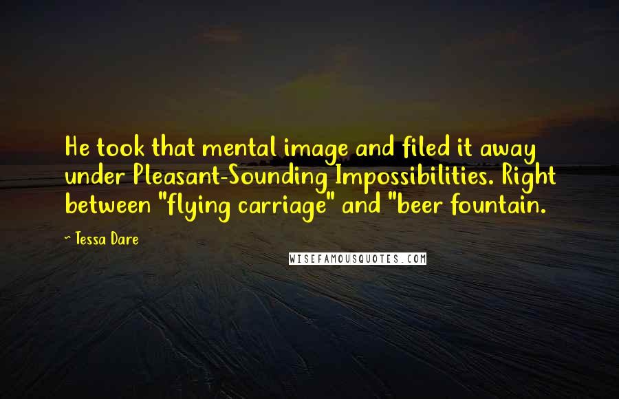Tessa Dare Quotes: He took that mental image and filed it away under Pleasant-Sounding Impossibilities. Right between "flying carriage" and "beer fountain.