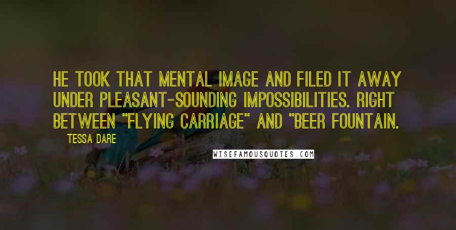 Tessa Dare Quotes: He took that mental image and filed it away under Pleasant-Sounding Impossibilities. Right between "flying carriage" and "beer fountain.