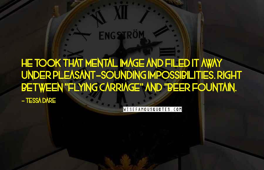 Tessa Dare Quotes: He took that mental image and filed it away under Pleasant-Sounding Impossibilities. Right between "flying carriage" and "beer fountain.