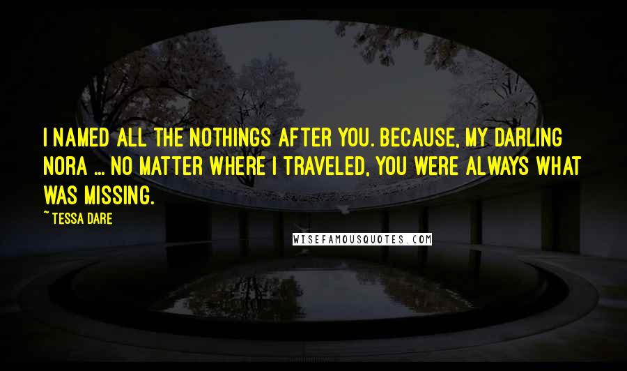Tessa Dare Quotes: I named all the nothings after you. Because, my darling Nora ... no matter where I traveled, you were always what was missing.