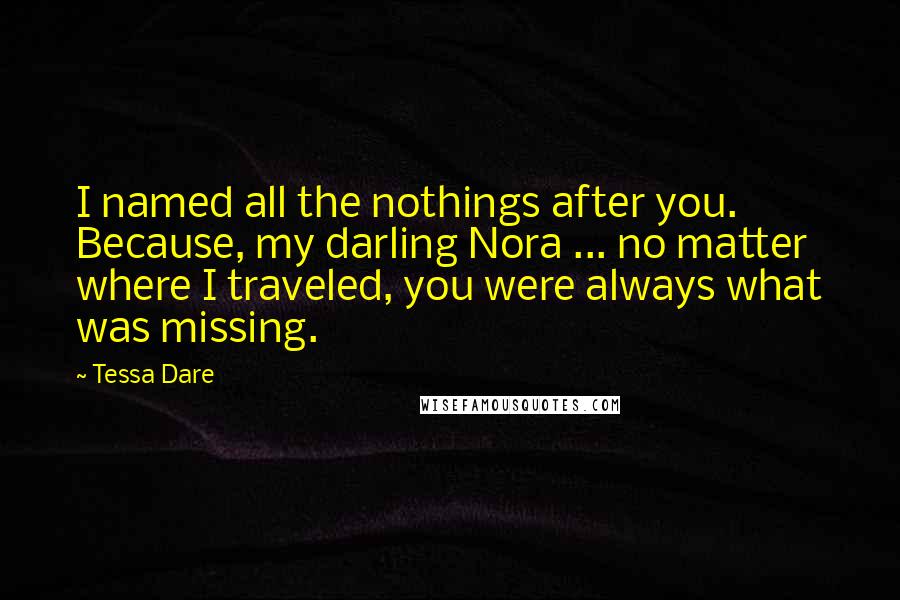 Tessa Dare Quotes: I named all the nothings after you. Because, my darling Nora ... no matter where I traveled, you were always what was missing.