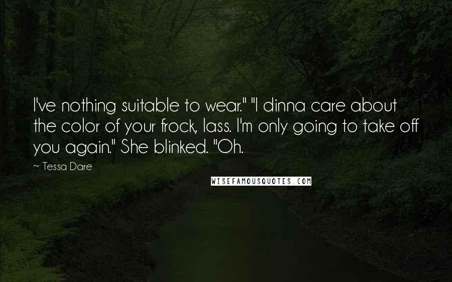 Tessa Dare Quotes: I've nothing suitable to wear." "I dinna care about the color of your frock, lass. I'm only going to take off you again." She blinked. "Oh.