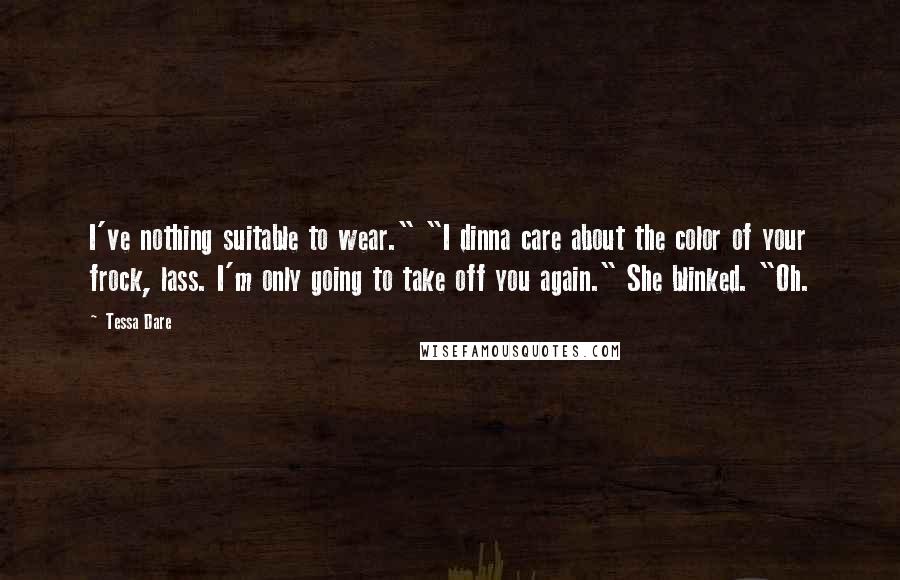 Tessa Dare Quotes: I've nothing suitable to wear." "I dinna care about the color of your frock, lass. I'm only going to take off you again." She blinked. "Oh.
