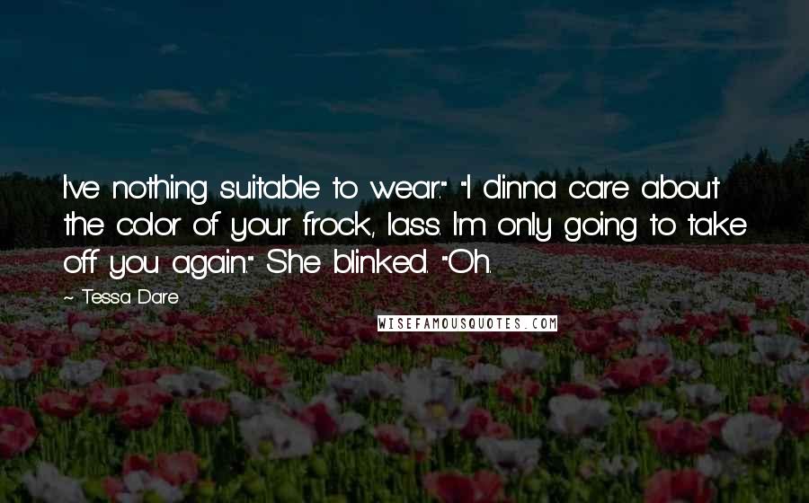 Tessa Dare Quotes: I've nothing suitable to wear." "I dinna care about the color of your frock, lass. I'm only going to take off you again." She blinked. "Oh.