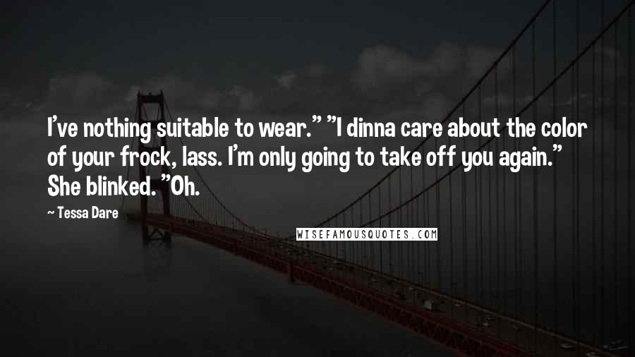 Tessa Dare Quotes: I've nothing suitable to wear." "I dinna care about the color of your frock, lass. I'm only going to take off you again." She blinked. "Oh.