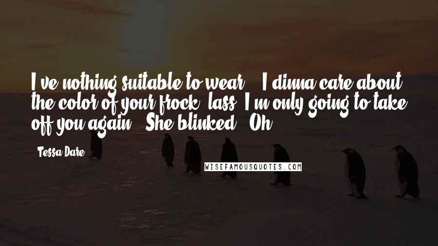 Tessa Dare Quotes: I've nothing suitable to wear." "I dinna care about the color of your frock, lass. I'm only going to take off you again." She blinked. "Oh.