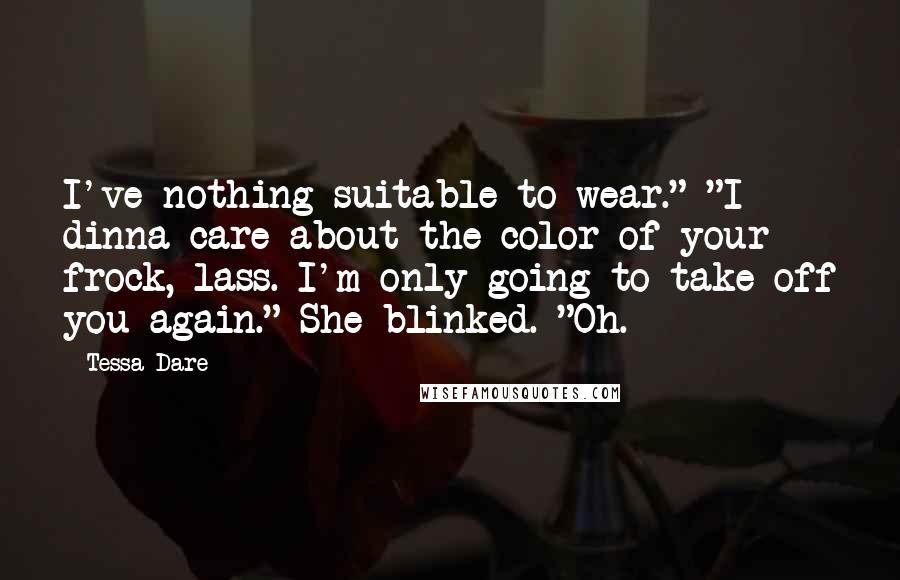 Tessa Dare Quotes: I've nothing suitable to wear." "I dinna care about the color of your frock, lass. I'm only going to take off you again." She blinked. "Oh.