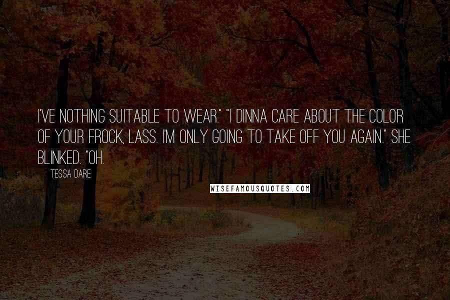 Tessa Dare Quotes: I've nothing suitable to wear." "I dinna care about the color of your frock, lass. I'm only going to take off you again." She blinked. "Oh.