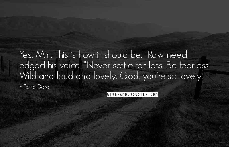 Tessa Dare Quotes: Yes, Min. This is how it should be." Raw need edged his voice. "Never settle for less. Be fearless. Wild and loud and lovely. God, you're so lovely.