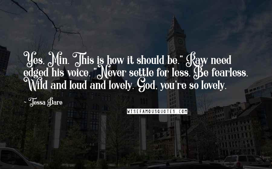 Tessa Dare Quotes: Yes, Min. This is how it should be." Raw need edged his voice. "Never settle for less. Be fearless. Wild and loud and lovely. God, you're so lovely.