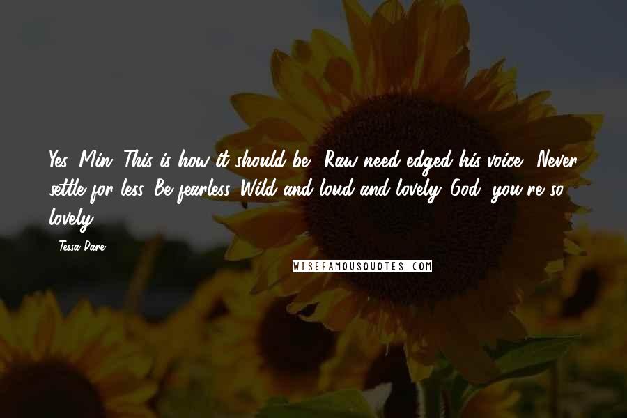 Tessa Dare Quotes: Yes, Min. This is how it should be." Raw need edged his voice. "Never settle for less. Be fearless. Wild and loud and lovely. God, you're so lovely.