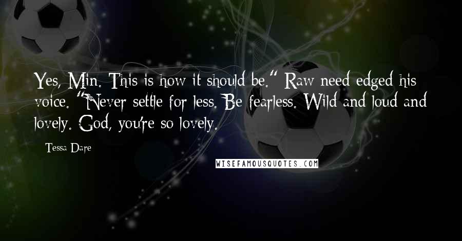 Tessa Dare Quotes: Yes, Min. This is how it should be." Raw need edged his voice. "Never settle for less. Be fearless. Wild and loud and lovely. God, you're so lovely.