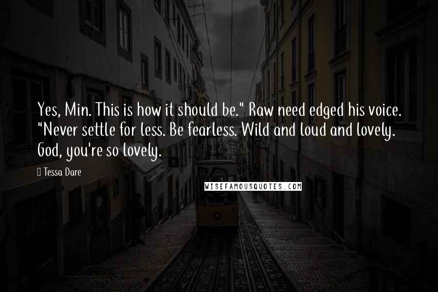 Tessa Dare Quotes: Yes, Min. This is how it should be." Raw need edged his voice. "Never settle for less. Be fearless. Wild and loud and lovely. God, you're so lovely.