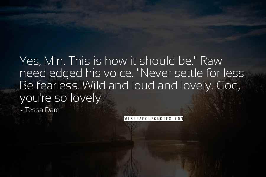 Tessa Dare Quotes: Yes, Min. This is how it should be." Raw need edged his voice. "Never settle for less. Be fearless. Wild and loud and lovely. God, you're so lovely.