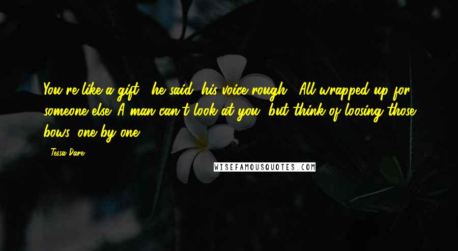 Tessa Dare Quotes: You're like a gift," he said, his voice rough. "All wrapped up for someone else. A man can't look at you, but think of loosing those bows, one by one.