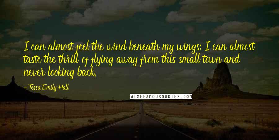 Tessa Emily Hall Quotes: I can almost feel the wind beneath my wings; I can almost taste the thrill of flying away from this small town and never looking back.