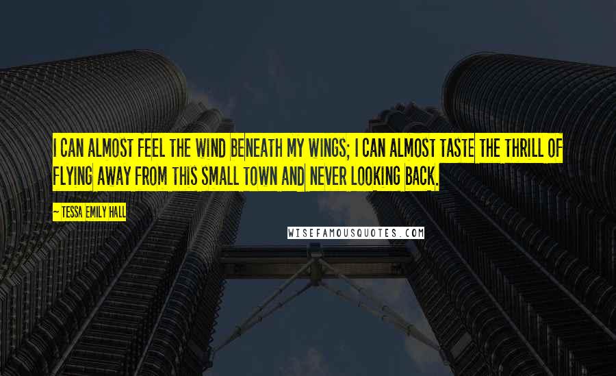 Tessa Emily Hall Quotes: I can almost feel the wind beneath my wings; I can almost taste the thrill of flying away from this small town and never looking back.