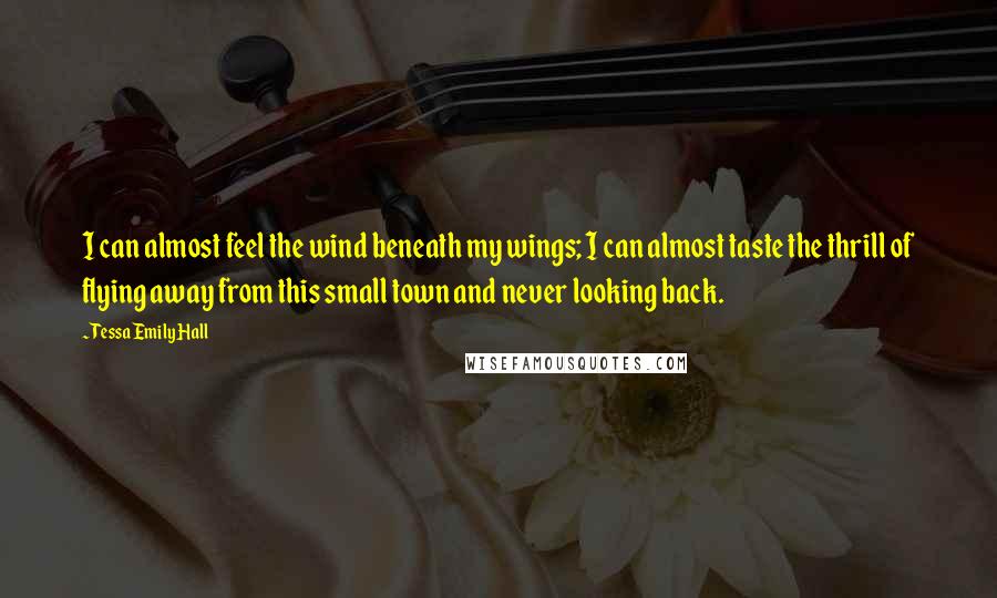 Tessa Emily Hall Quotes: I can almost feel the wind beneath my wings; I can almost taste the thrill of flying away from this small town and never looking back.