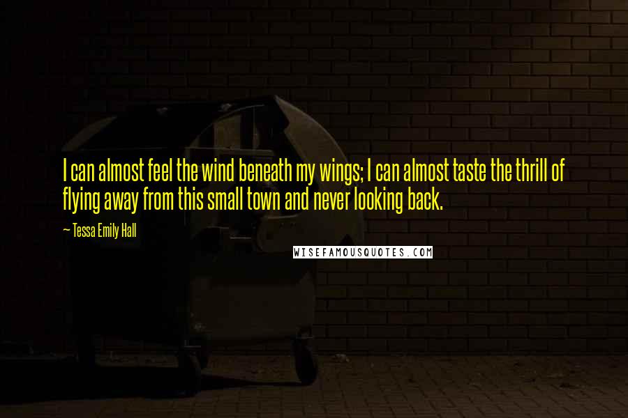 Tessa Emily Hall Quotes: I can almost feel the wind beneath my wings; I can almost taste the thrill of flying away from this small town and never looking back.