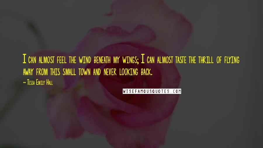 Tessa Emily Hall Quotes: I can almost feel the wind beneath my wings; I can almost taste the thrill of flying away from this small town and never looking back.