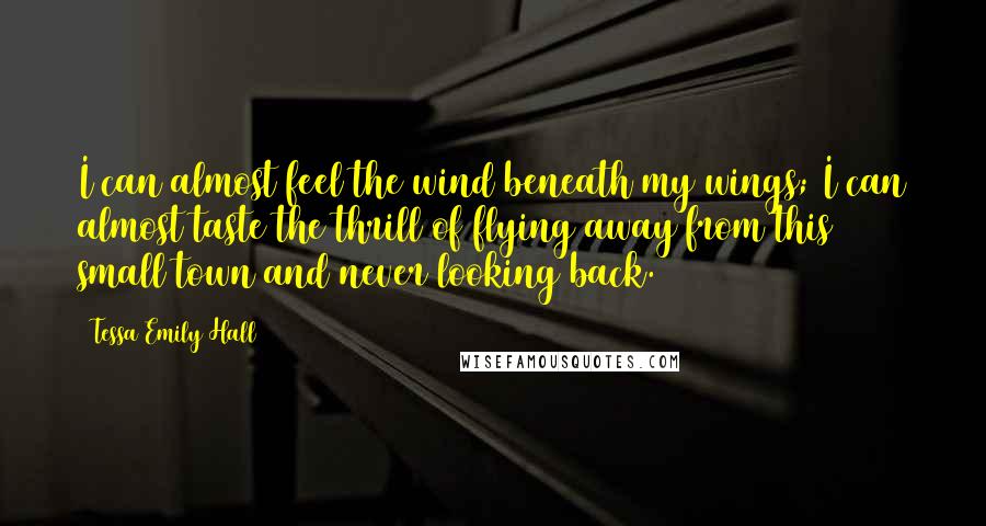 Tessa Emily Hall Quotes: I can almost feel the wind beneath my wings; I can almost taste the thrill of flying away from this small town and never looking back.