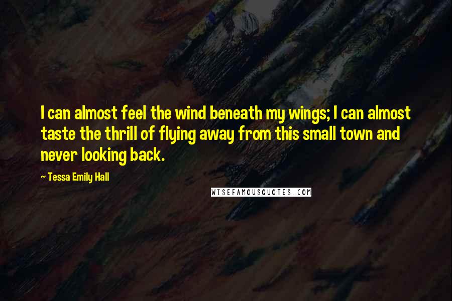 Tessa Emily Hall Quotes: I can almost feel the wind beneath my wings; I can almost taste the thrill of flying away from this small town and never looking back.