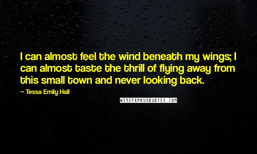 Tessa Emily Hall Quotes: I can almost feel the wind beneath my wings; I can almost taste the thrill of flying away from this small town and never looking back.