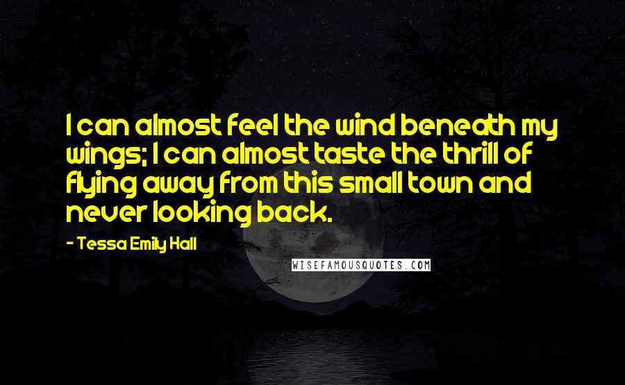 Tessa Emily Hall Quotes: I can almost feel the wind beneath my wings; I can almost taste the thrill of flying away from this small town and never looking back.