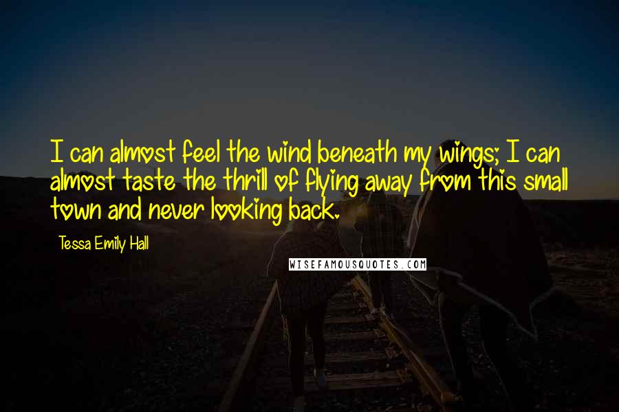 Tessa Emily Hall Quotes: I can almost feel the wind beneath my wings; I can almost taste the thrill of flying away from this small town and never looking back.