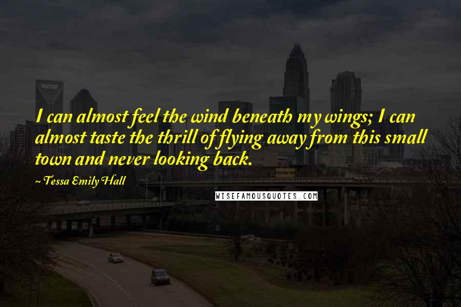 Tessa Emily Hall Quotes: I can almost feel the wind beneath my wings; I can almost taste the thrill of flying away from this small town and never looking back.
