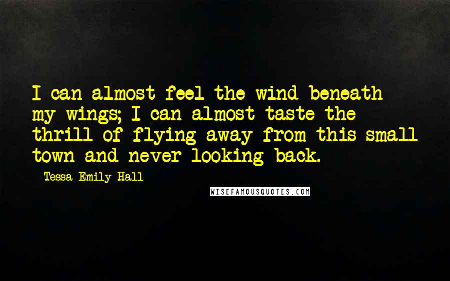 Tessa Emily Hall Quotes: I can almost feel the wind beneath my wings; I can almost taste the thrill of flying away from this small town and never looking back.