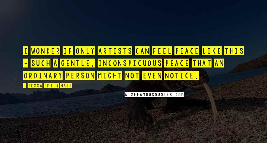 Tessa Emily Hall Quotes: I wonder if only artists can feel peace like this - such a gentle, inconspicuous peace that an ordinary person might not even notice.