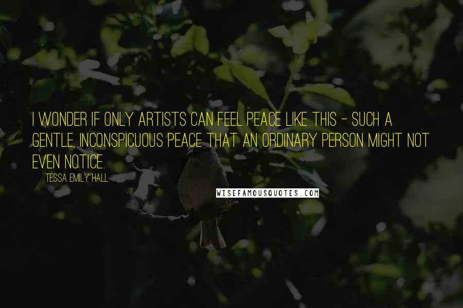 Tessa Emily Hall Quotes: I wonder if only artists can feel peace like this - such a gentle, inconspicuous peace that an ordinary person might not even notice.