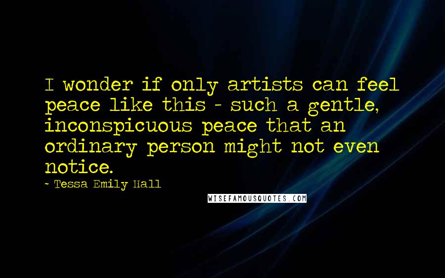 Tessa Emily Hall Quotes: I wonder if only artists can feel peace like this - such a gentle, inconspicuous peace that an ordinary person might not even notice.