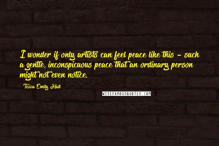 Tessa Emily Hall Quotes: I wonder if only artists can feel peace like this - such a gentle, inconspicuous peace that an ordinary person might not even notice.