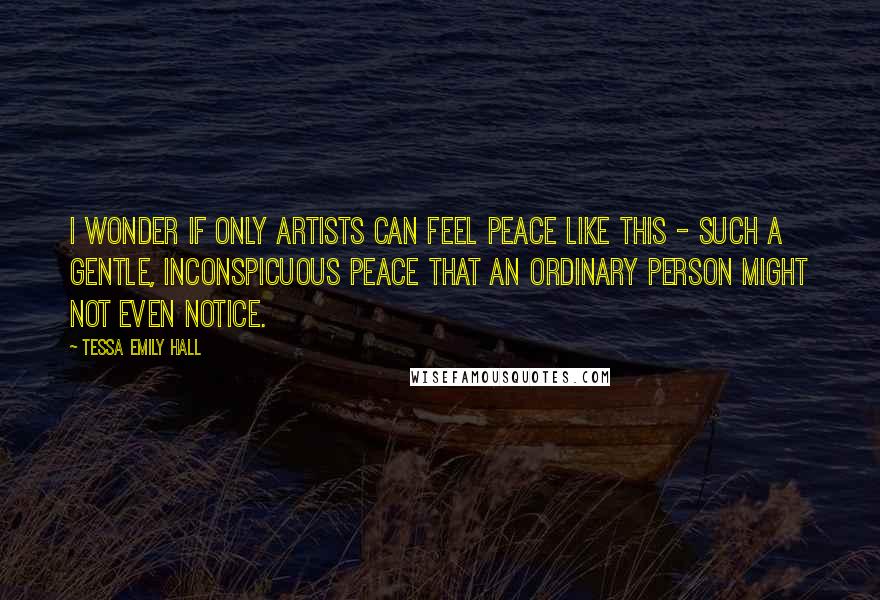 Tessa Emily Hall Quotes: I wonder if only artists can feel peace like this - such a gentle, inconspicuous peace that an ordinary person might not even notice.