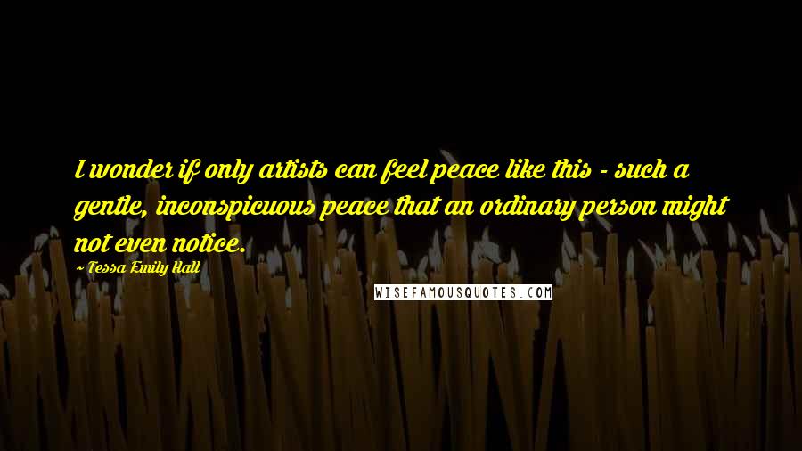Tessa Emily Hall Quotes: I wonder if only artists can feel peace like this - such a gentle, inconspicuous peace that an ordinary person might not even notice.