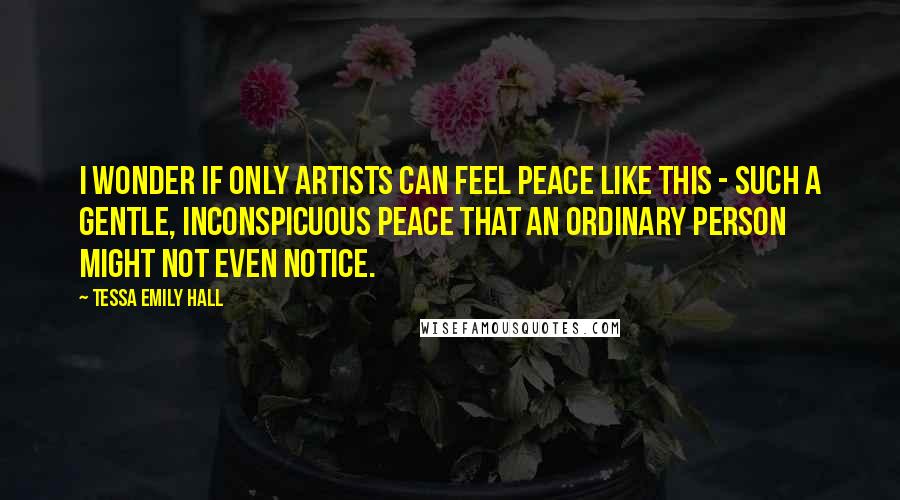 Tessa Emily Hall Quotes: I wonder if only artists can feel peace like this - such a gentle, inconspicuous peace that an ordinary person might not even notice.