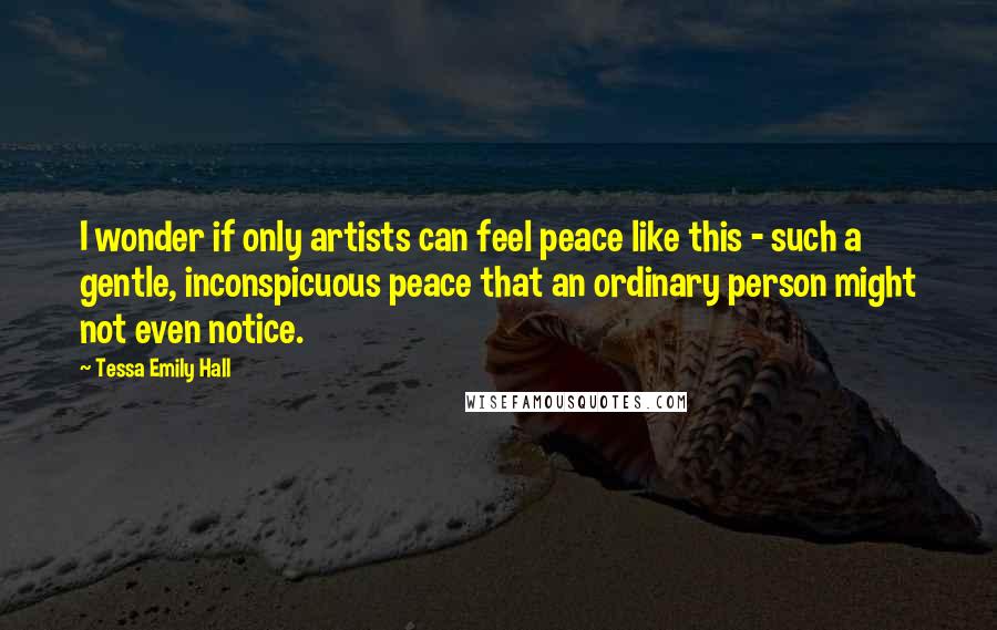 Tessa Emily Hall Quotes: I wonder if only artists can feel peace like this - such a gentle, inconspicuous peace that an ordinary person might not even notice.