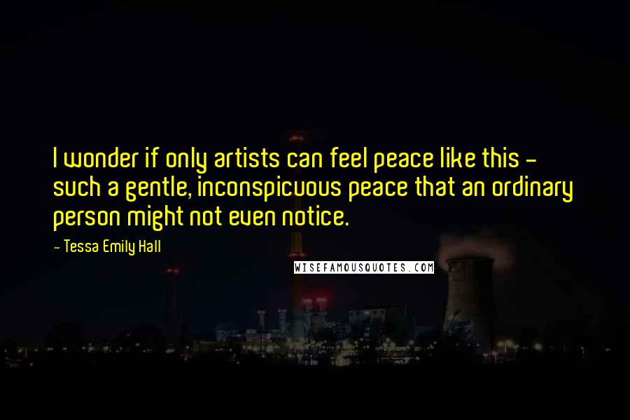 Tessa Emily Hall Quotes: I wonder if only artists can feel peace like this - such a gentle, inconspicuous peace that an ordinary person might not even notice.