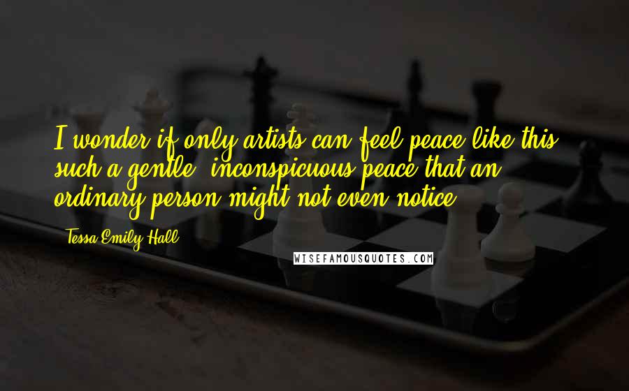 Tessa Emily Hall Quotes: I wonder if only artists can feel peace like this - such a gentle, inconspicuous peace that an ordinary person might not even notice.