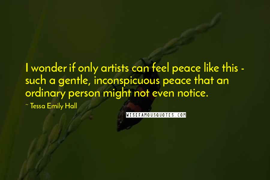 Tessa Emily Hall Quotes: I wonder if only artists can feel peace like this - such a gentle, inconspicuous peace that an ordinary person might not even notice.