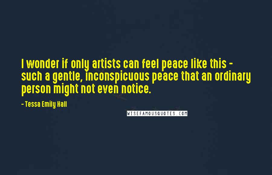 Tessa Emily Hall Quotes: I wonder if only artists can feel peace like this - such a gentle, inconspicuous peace that an ordinary person might not even notice.