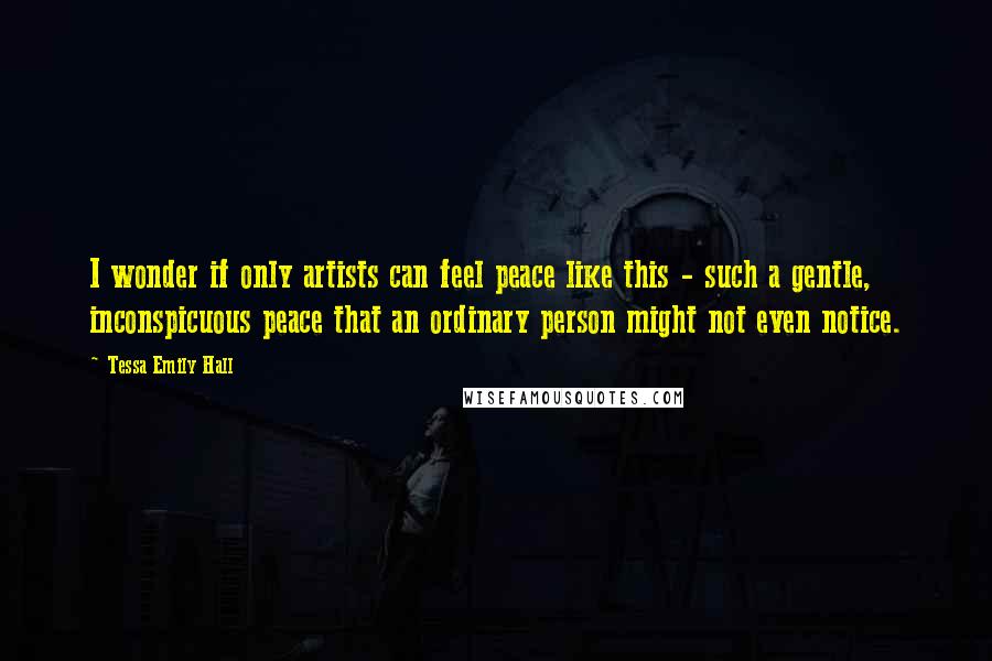 Tessa Emily Hall Quotes: I wonder if only artists can feel peace like this - such a gentle, inconspicuous peace that an ordinary person might not even notice.