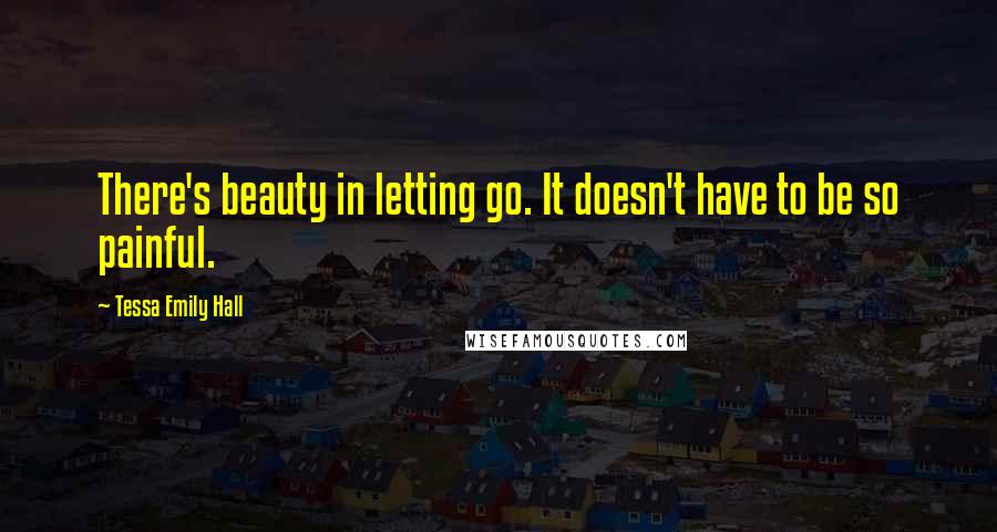 Tessa Emily Hall Quotes: There's beauty in letting go. It doesn't have to be so painful.