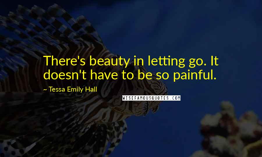 Tessa Emily Hall Quotes: There's beauty in letting go. It doesn't have to be so painful.