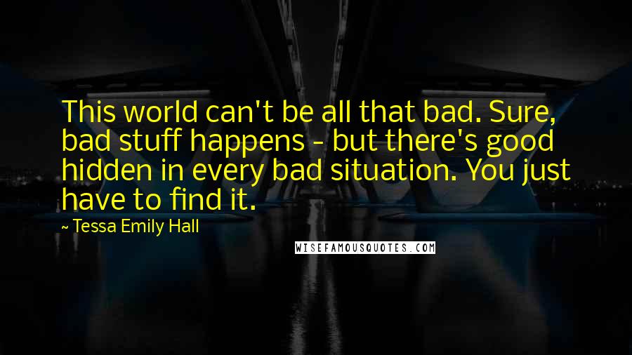 Tessa Emily Hall Quotes: This world can't be all that bad. Sure, bad stuff happens - but there's good hidden in every bad situation. You just have to find it.