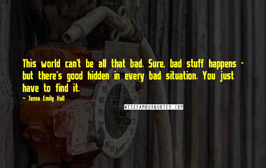 Tessa Emily Hall Quotes: This world can't be all that bad. Sure, bad stuff happens - but there's good hidden in every bad situation. You just have to find it.